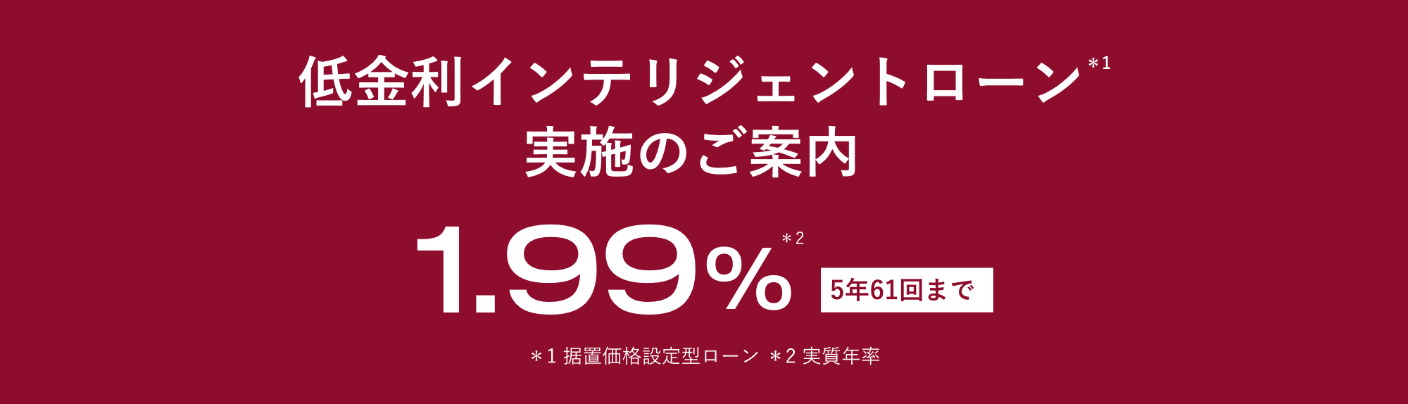 低金利インテリジェントローン＊1 実施のご案内 1.99%＊2 5年61回まで ＊1 据置価格設定型ローン ＊2 実質年率